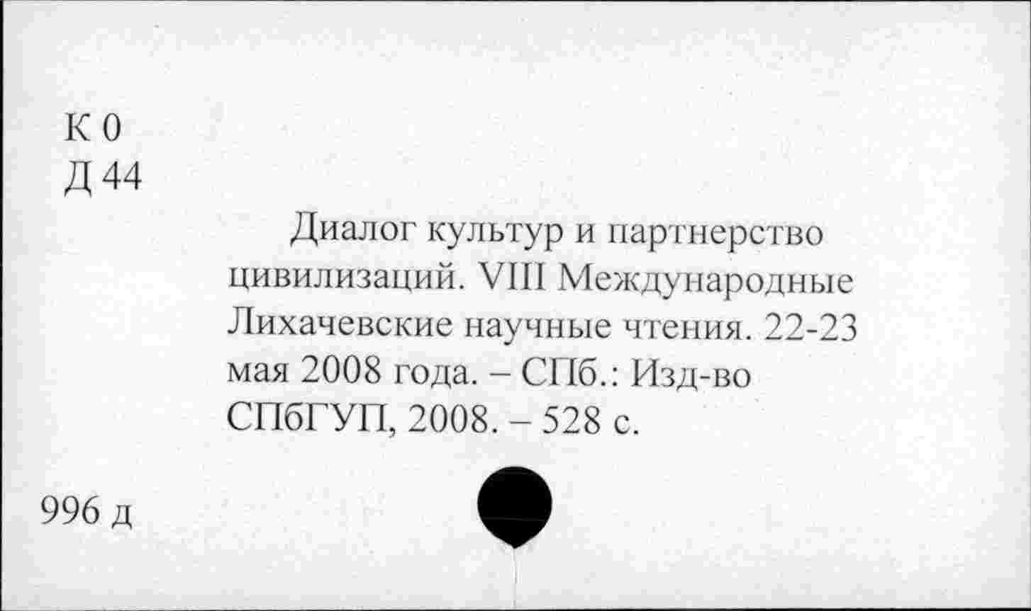 ﻿ко
Д44
Диалог культур и партнерство цивилизаций. VIII Международные Лихачевские научные чтения. 22-23 мая 2008 года. - СПб.: Изд-во СПбГУП, 2008. - 528 с.
996 д